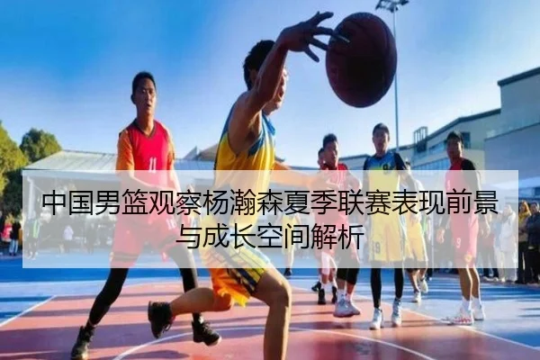 中国男篮观察杨瀚森夏季联赛表现前景与成长空间解析