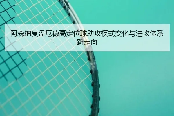 阿森纳复盘厄德高定位球助攻模式变化与进攻体系新走向