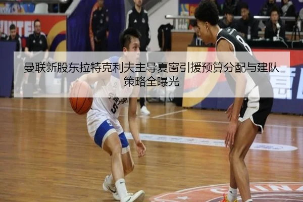 曼联新股东拉特克利夫主导夏窗引援预算分配与建队策略全曝光