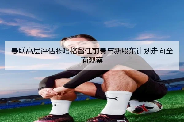 曼联高层评估滕哈格留任前景与新股东计划走向全面观察