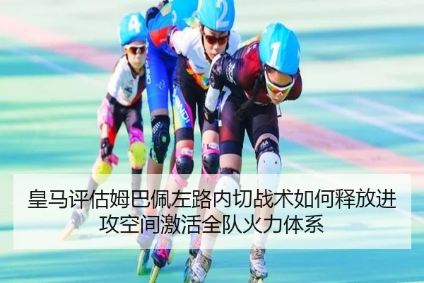 皇马评估姆巴佩左路内切战术如何释放进攻空间激活全队火力体系