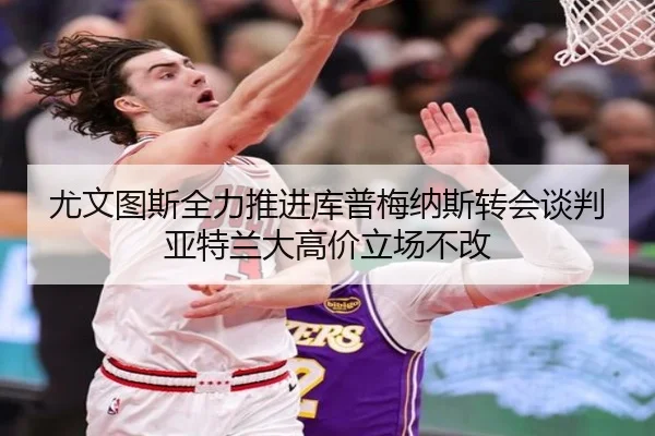 尤文图斯全力推进库普梅纳斯转会谈判亚特兰大高价立场不改