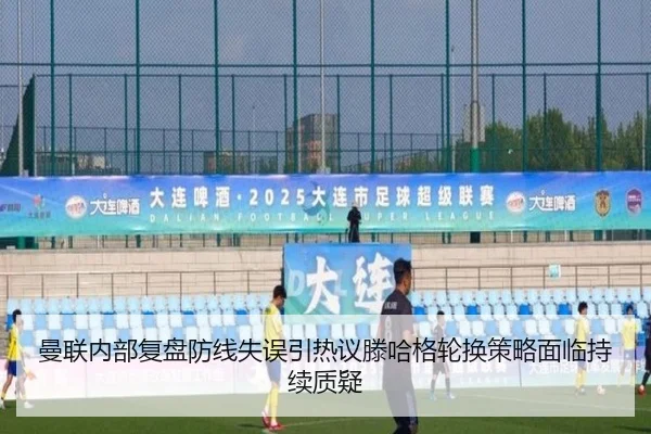 曼联内部复盘防线失误引热议滕哈格轮换策略面临持续质疑